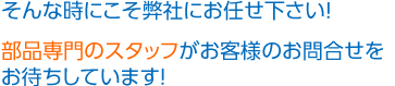 そんな時にこそ弊社にお任せ下さい！部品専門のスタッフがお客様のお問合せをお待ちしています！